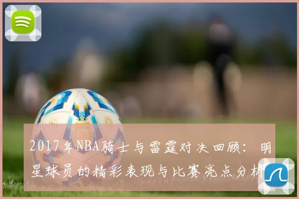 2017年NBA骑士与雷霆对决回顾：明星球员的精彩表现与比赛亮点分析