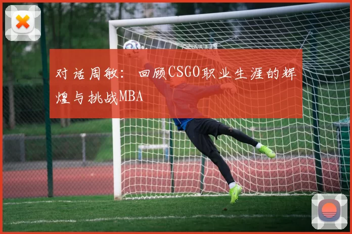 对话周敏：回顾CSGO职业生涯的辉煌与挑战MBA