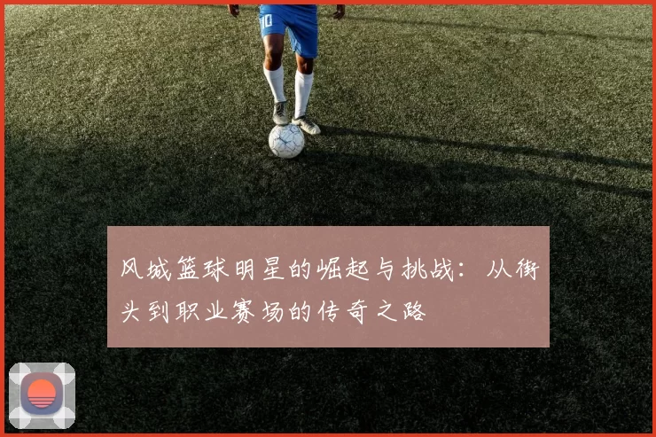 风城篮球明星的崛起与挑战：从街头到职业赛场的传奇之路