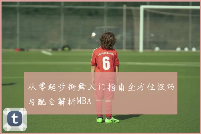 从零起步街舞入门指南全方位技巧与配合解析MBA