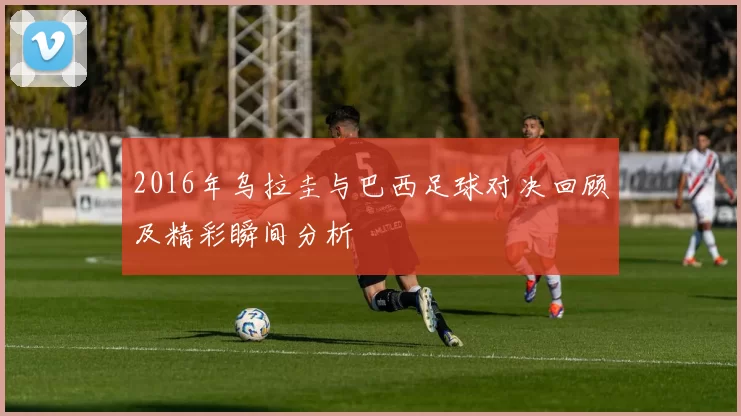 2016年乌拉圭与巴西足球对决回顾及精彩瞬间分析