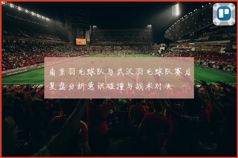 南京羽毛球队与武汉羽毛球队赛后复盘分析意识碰撞与战术对决