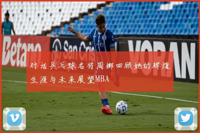 对话乒乓球名将周娜回顾她的辉煌生涯与未来展望MBA