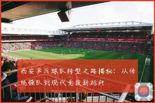 西安乒乓球队转型之路揭秘：从传统强队到现代竞技新标杆