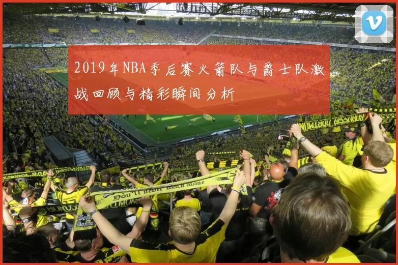 2019年NBA季后赛火箭队与爵士队激战回顾与精彩瞬间分析