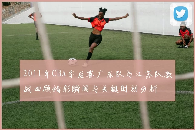 2011年CBA季后赛广东队与江苏队激战回顾精彩瞬间与关键时刻分析