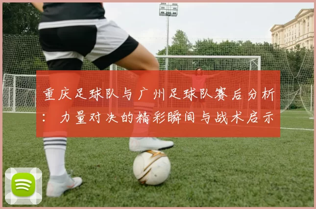重庆足球队与广州足球队赛后分析：力量对决的精彩瞬间与战术启示